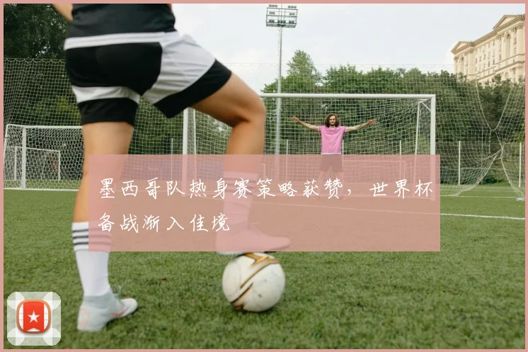 墨西哥队热身赛策略获赞，世界杯备战渐入佳境