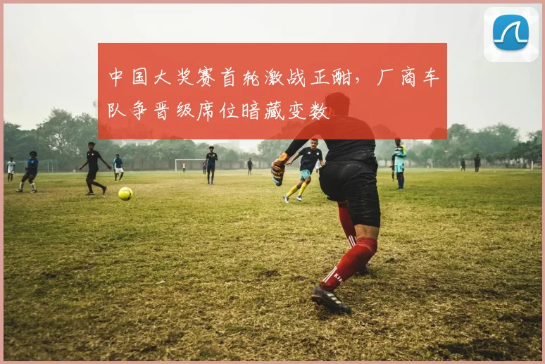 中国大奖赛首轮激战正酣，厂商车队争晋级席位暗藏变数