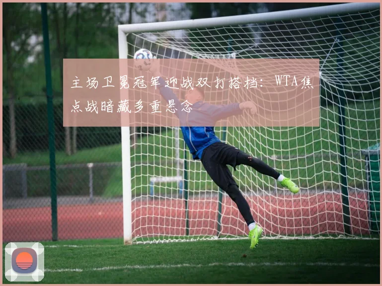 主场卫冕冠军迎战双打搭档：WTA焦点战暗藏多重悬念