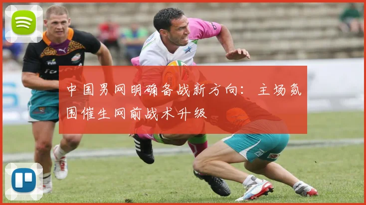 中国男网明确备战新方向：主场氛围催生网前战术升级