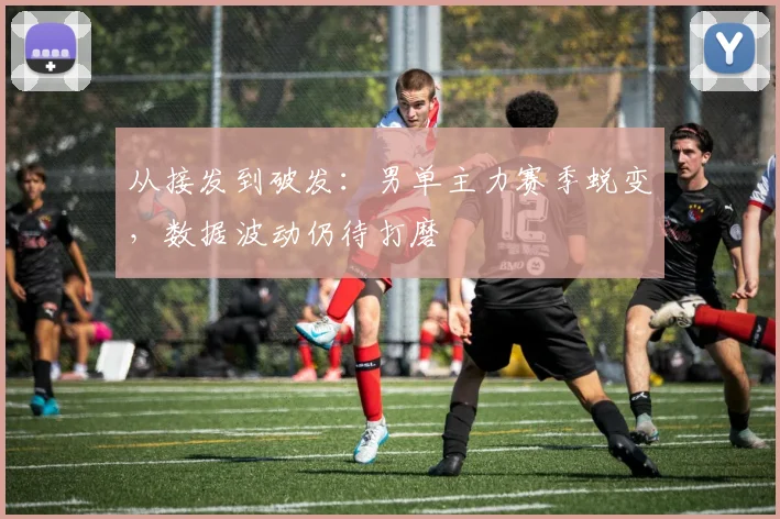 从接发到破发：男单主力赛季蜕变，数据波动仍待打磨