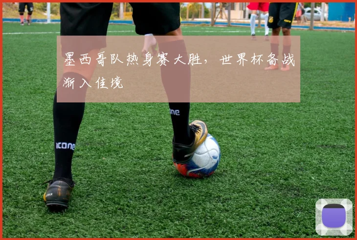 墨西哥队热身赛大胜，世界杯备战渐入佳境