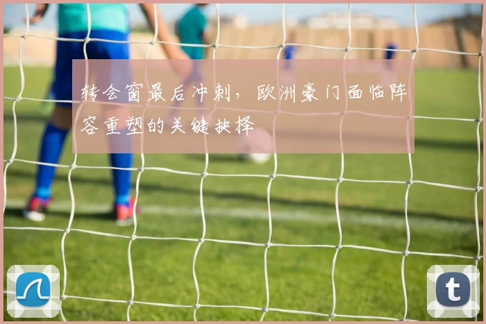 转会窗最后冲刺，欧洲豪门面临阵容重塑的关键抉择