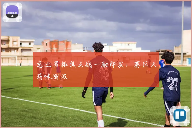 意土男排焦点战一触即发，赛区火药味渐浓