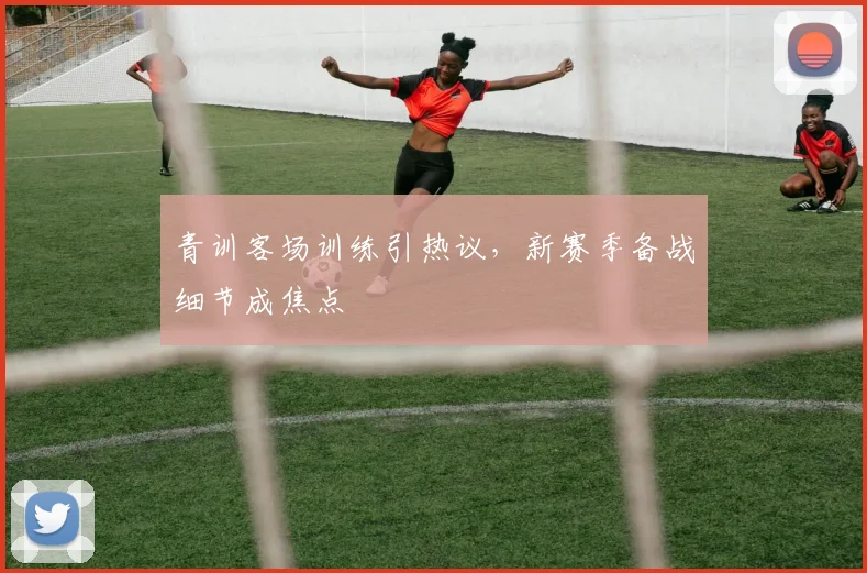 青训客场训练引热议，新赛季备战细节成焦点