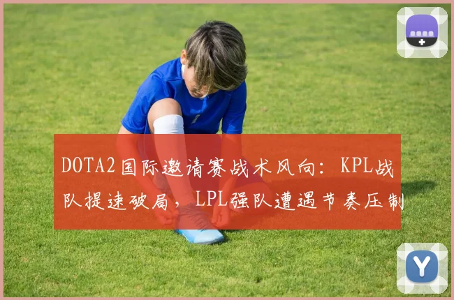 DOTA2国际邀请赛战术风向：KPL战队提速破局，LPL强队遭遇节奏压制