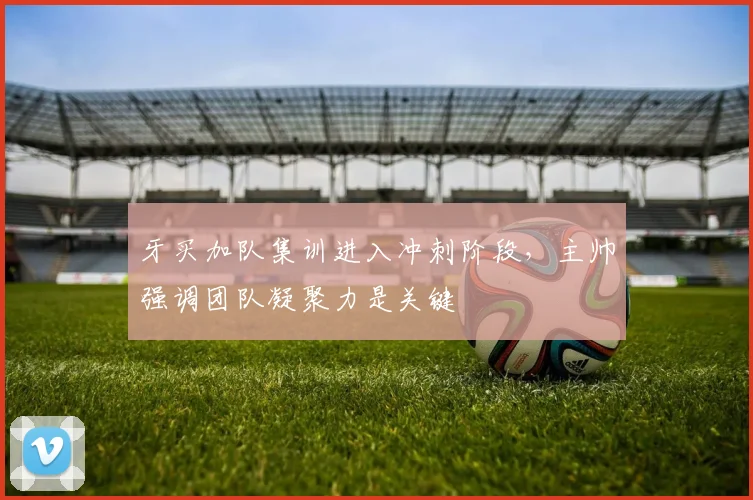 牙买加队集训进入冲刺阶段，主帅强调团队凝聚力是关键