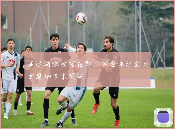 亚运游泳收官在即，混合泳组发力打磨细节求突破
