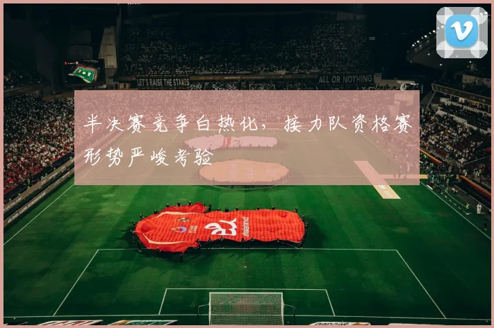 半决赛竞争白热化，接力队资格赛形势严峻考验