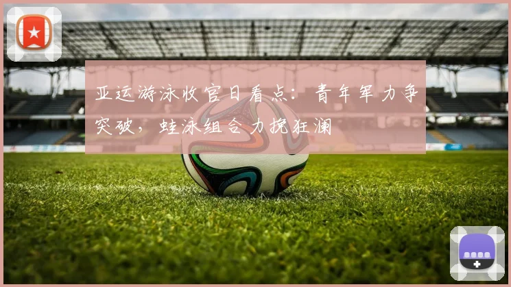 亚运游泳收官日看点：青年军力争突破，蛙泳组合力挽狂澜