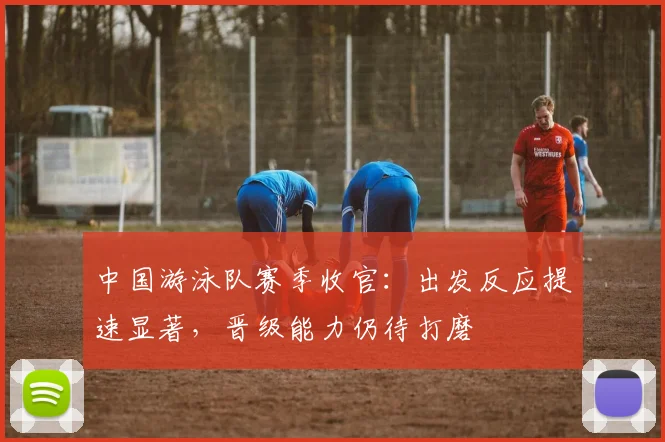 中国游泳队赛季收官：出发反应提速显著，晋级能力仍待打磨