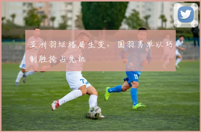 亚洲羽坛格局生变，国羽男单以巧制胜抢占先机