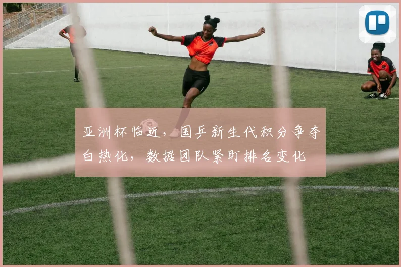 亚洲杯临近，国乒新生代积分争夺白热化，数据团队紧盯排名变化