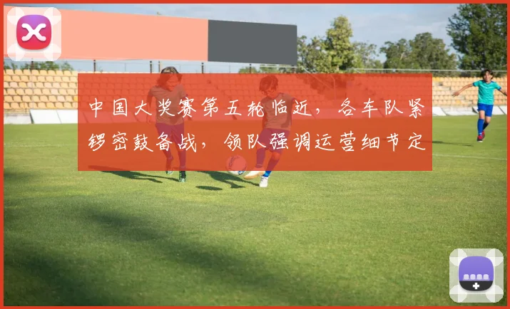 中国大奖赛第五轮临近，各车队紧锣密鼓备战，领队强调运营细节定成败