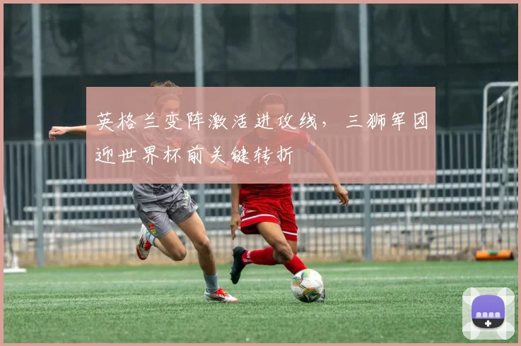 英格兰变阵激活进攻线，三狮军团迎世界杯前关键转折