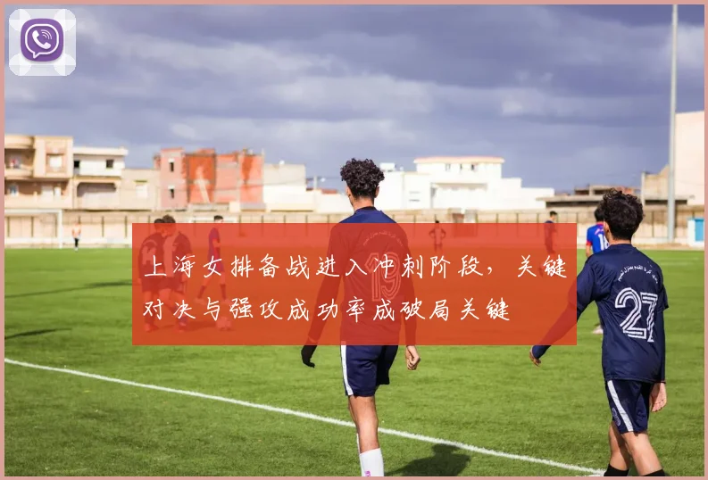 上海女排备战进入冲刺阶段，关键对决与强攻成功率成破局关键