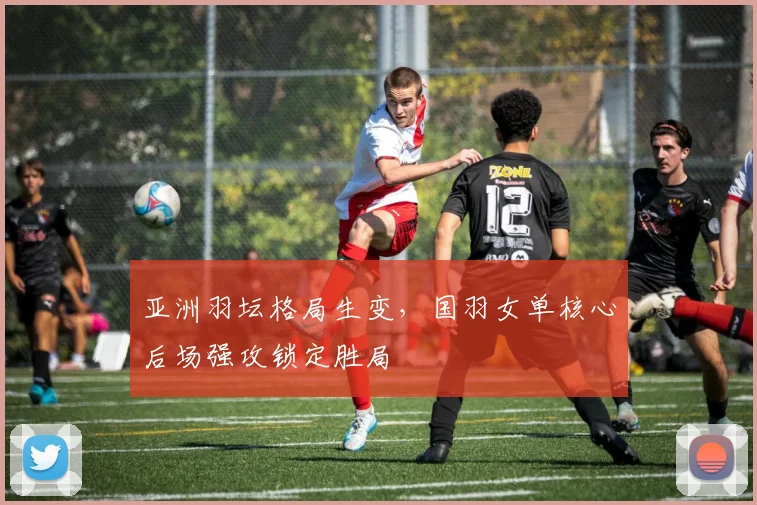 亚洲羽坛格局生变，国羽女单核心后场强攻锁定胜局