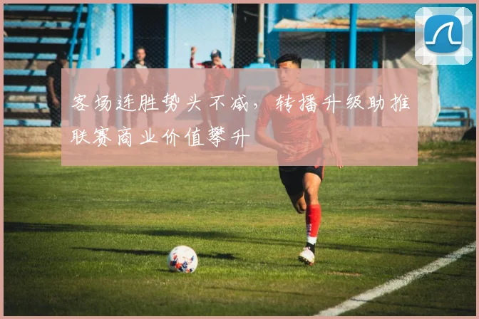 客场连胜势头不减，转播升级助推联赛商业价值攀升