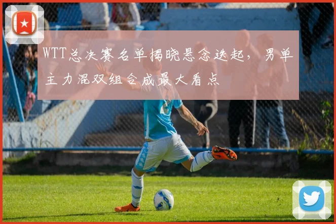 WTT总决赛名单揭晓悬念迭起，男单主力混双组合成最大看点