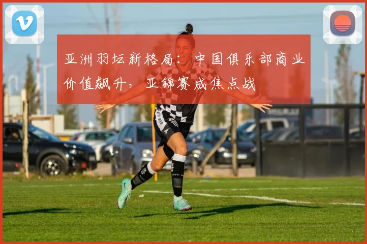 亚洲羽坛新格局：中国俱乐部商业价值飙升，亚锦赛成焦点战