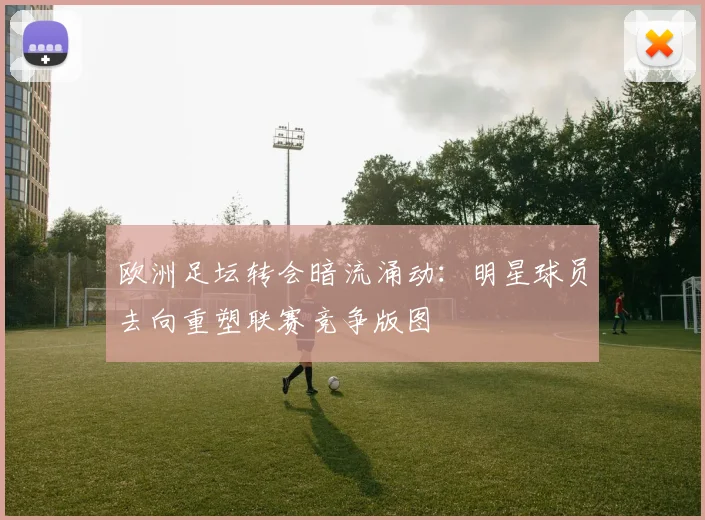 欧洲足坛转会暗流涌动：明星球员去向重塑联赛竞争版图
