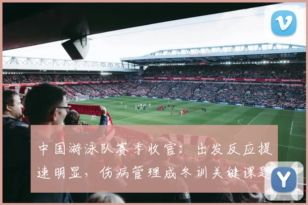 中国游泳队赛季收官：出发反应提速明显，伤病管理成冬训关键课题