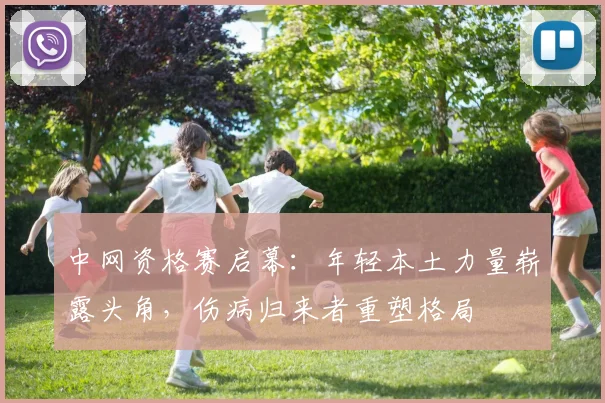 中网资格赛启幕：年轻本土力量崭露头角，伤病归来者重塑格局