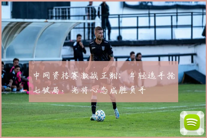中网资格赛激战正酣：年轻选手抢七破局，老将心态成胜负手