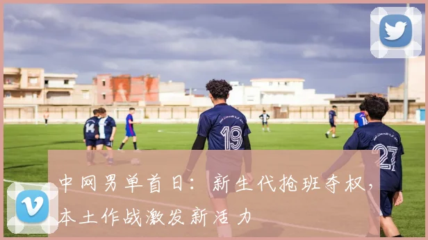 中网男单首日：新生代抢班夺权，本土作战激发新活力