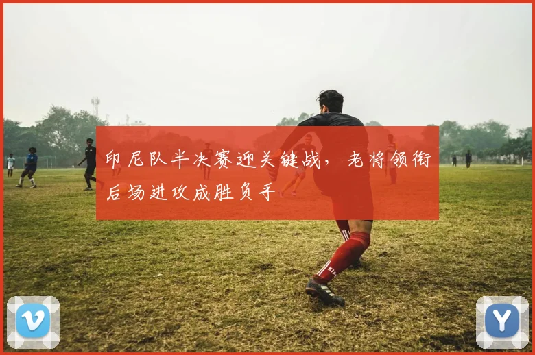 印尼队半决赛迎关键战，老将领衔后场进攻成胜负手