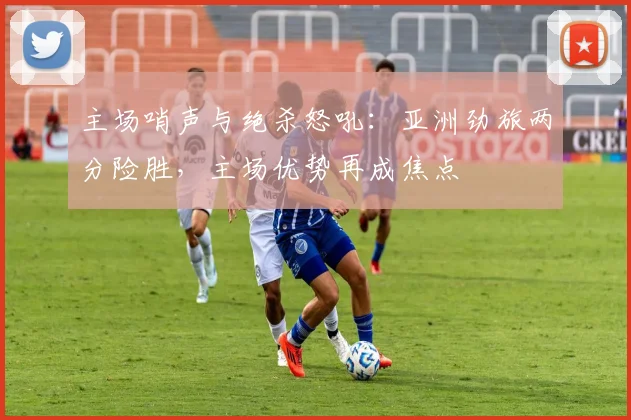 主场哨声与绝杀怒吼：亚洲劲旅两分险胜，主场优势再成焦点