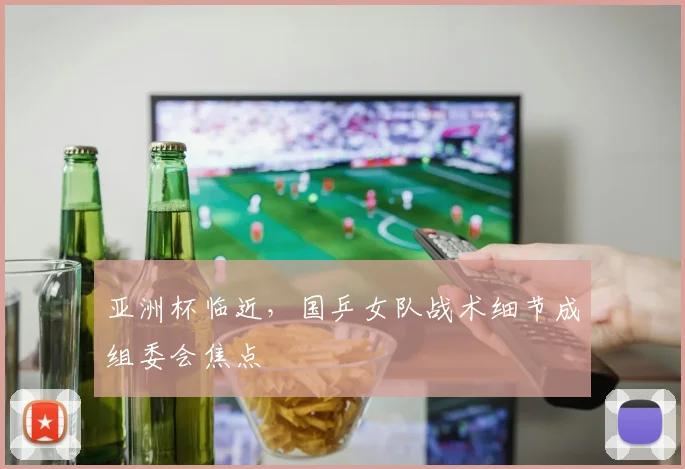亚洲杯临近，国乒女队战术细节成组委会焦点