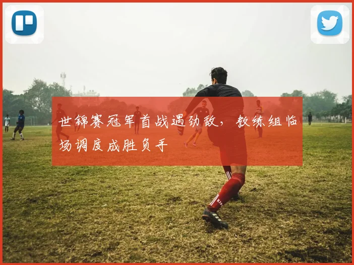 世锦赛冠军首战遇劲敌，教练组临场调度成胜负手