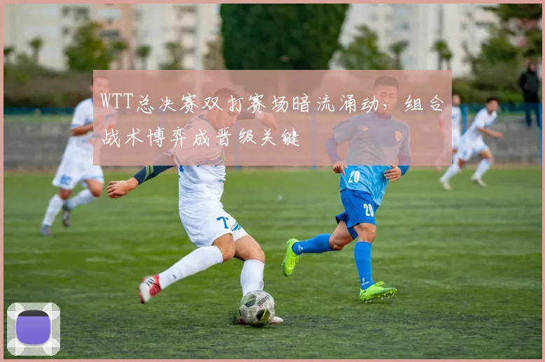 WTT总决赛双打赛场暗流涌动，组合战术博弈成晋级关键