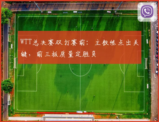 WTT总决赛双打赛前：主教练点出关键，前三板质量定胜负