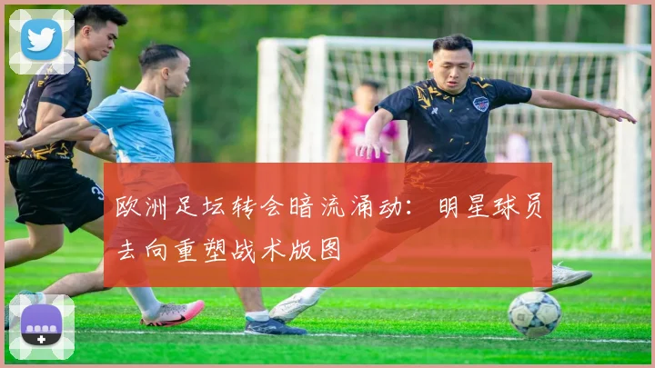 欧洲足坛转会暗流涌动：明星球员去向重塑战术版图