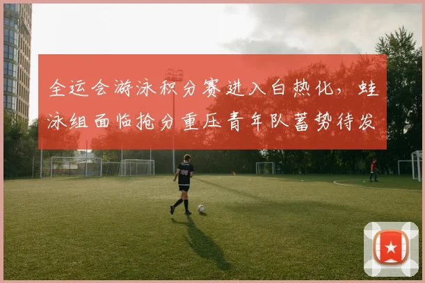 全运会游泳积分赛进入白热化，蛙泳组面临抢分重压青年队蓄势待发