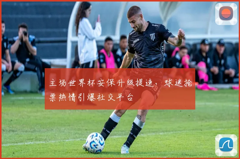 主场世界杯安保升级提速，球迷抢票热情引爆社交平台