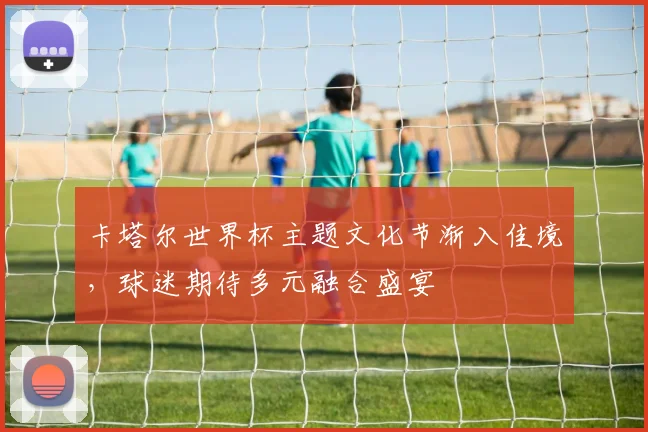 卡塔尔世界杯主题文化节渐入佳境，球迷期待多元融合盛宴