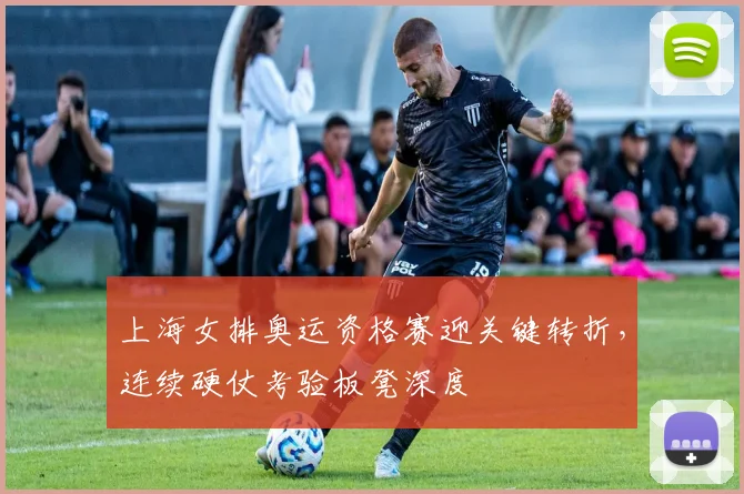 上海女排奥运资格赛迎关键转折，连续硬仗考验板凳深度