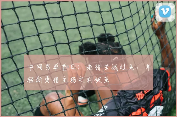 中网男单首日：老将苦战过关，年轻新秀借主场之利破茧
