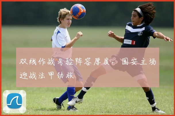 双线作战考验阵容厚度，国安主场迎战法甲劲旅