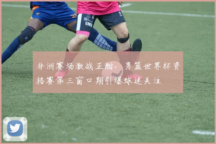 非洲赛场激战正酣，男篮世界杯资格赛第三窗口期引爆球迷关注