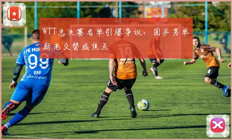 WTT总决赛名单引爆争议，国乒男单新老交替成焦点