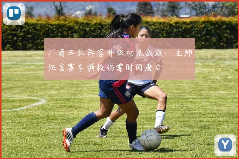厂商车队阵容升级初见成效，主帅坦言赛车调校仍需时间磨合