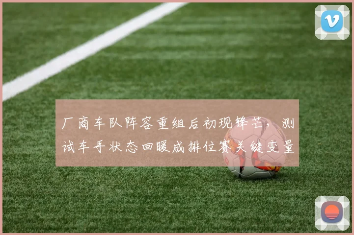 厂商车队阵容重组后初现锋芒，测试车手状态回暖成排位赛关键变量