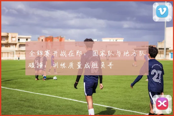 全锦赛开战在即，国家队与地方队碰撞，训练质量成胜负手