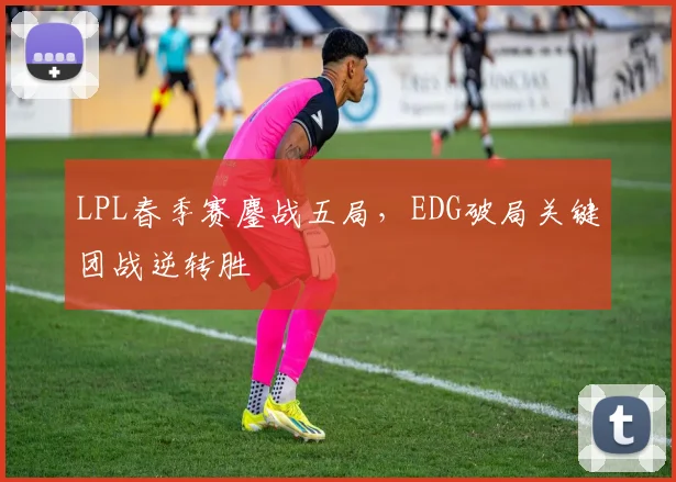 LPL春季赛鏖战五局，EDG破局关键团战逆转胜