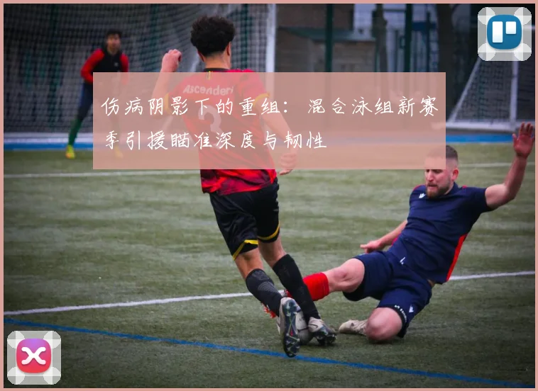 伤病阴影下的重组：混合泳组新赛季引援瞄准深度与韧性