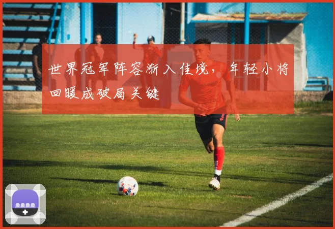 世界冠军阵容渐入佳境，年轻小将回暖成破局关键